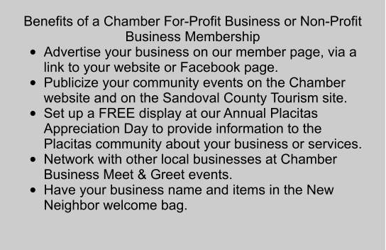 Benefits of a Chamber For-Profit Business or Non-Profit Business Membership •	Advertise your business on our member page, via a link to your website or Facebook page.  •	Publicize your community events on the Chamber website and on the Sandoval County Tourism site. •	Set up a FREE display at our Annual Placitas Appreciation Day to provide information to the Placitas community about your business or services.  •	Network with other local businesses at Chamber Business Meet & Greet events.  •	Have your business name and items in the New Neighbor welcome bag.
